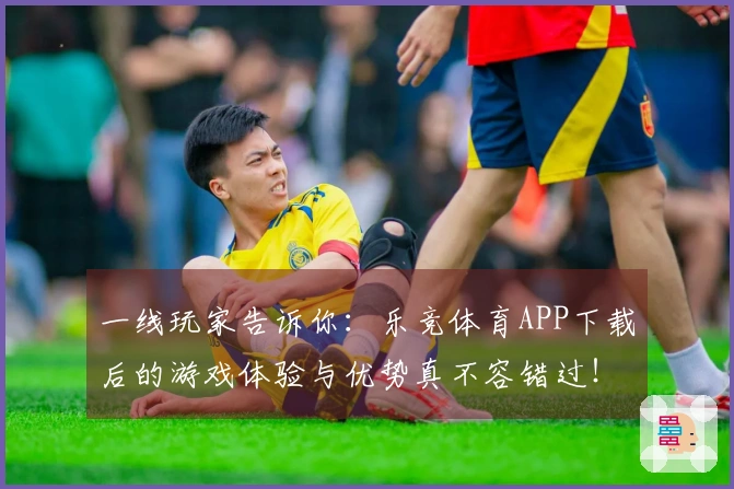 一线玩家告诉你：乐竞体育APP下载后的游戏体验与优势真不容错过！
