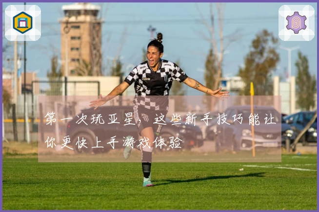 第一次玩亚星，这些新手技巧能让你更快上手游戏体验